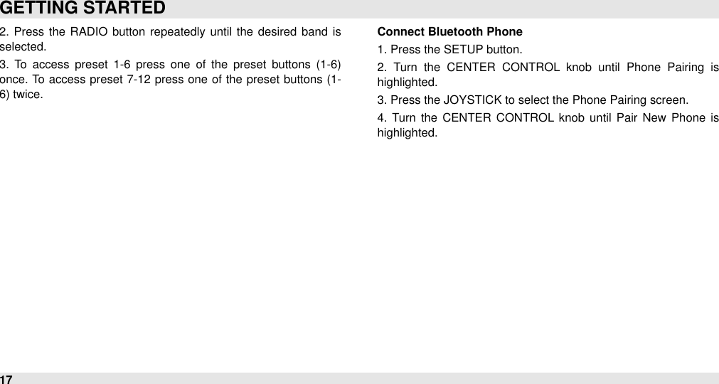 2.  Press  the  RADIO button  repeatedly until  the  desired  band  is selected.3.  To  access  preset  1-6  press  one  of  the  preset  buttons  (1-6) once. To access preset 7-12 press one  of the preset buttons (1-6) twice.Connect Bluetooth Phone1. Press the SETUP button. 2.  Turn  the  CENTER  CONTROL  knob  until  Phone  Pairing  is highlighted. 3. Press the JOYSTICK to select the Phone Pairing screen.4.  Turn  the  CENTER  CONTROL  knob until  Pair  New  Phone  is highlighted.GETTING STARTED17