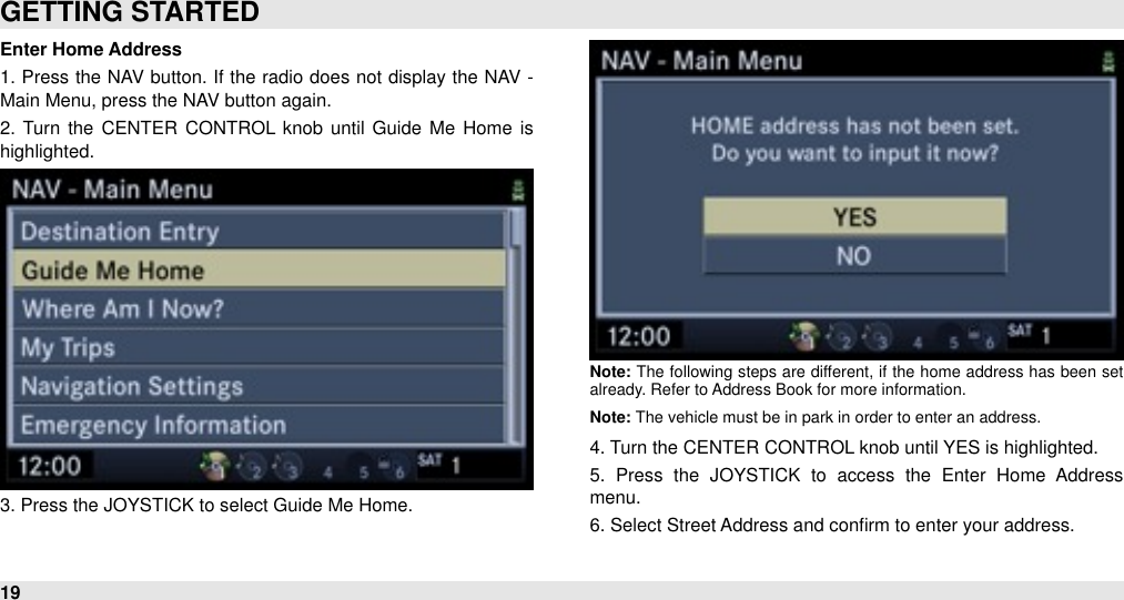 Enter Home Address1. Press the  NAV button.  If the  radio does not display the  NAV - Main Menu, press the NAV button again.2.  Turn the  CENTER  CONTROL  knob  until  Guide  Me Home  is highlighted. 3. Press the JOYSTICK to select Guide Me Home.Note: The  following  steps  are  different,  if  the home address  has been  set already. Refer to Address Book for more information. Note: The vehicle must be in park in order to enter an address.4. Turn the CENTER CONTROL knob until YES is highlighted. 5.  Press  the  JOYSTICK  to  access  the  Enter  Home  Address menu. 6. Select Street Address and conﬁrm to enter your address.GETTING STARTED19