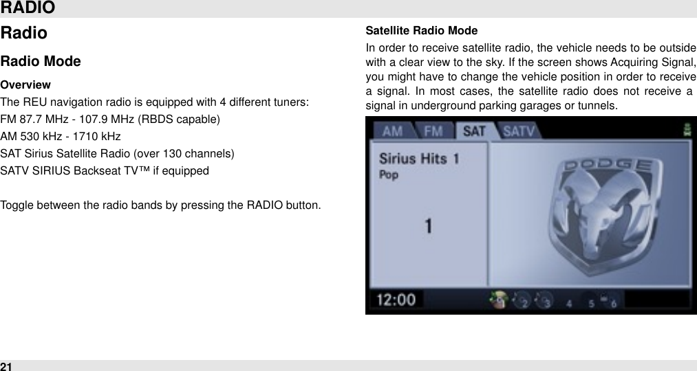 RadioRadio ModeOverviewThe REU navigation radio is equipped with 4 different tuners: FM 87.7 MHz - 107.9 MHz (RBDS capable)AM 530 kHz - 1710 kHz SAT Sirius Satellite Radio (over 130 channels)SATV SIRIUS Backseat TV™ if equippedToggle between the radio bands by pressing the RADIO button.Satellite Radio ModeIn order to  receive satellite radio, the vehicle needs to be outside with a clear view to the sky. If the screen shows Acquiring Signal, you might have to  change the vehicle position in order to receive a  signal.  In  most  cases,  the  satellite  radio  does  not  receive  a signal in underground parking garages or tunnels.RADIO21