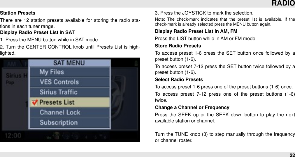 Station PresetsThere  are  12  station  presets available for  storing  the  radio sta-tions in each tuner range.Display Radio Preset List in SAT1. Press the MENU button while in SAT mode.2.  Turn  the  CENTER  CONTROL  knob until  Presets List is high-lighted.3. Press the JOYSTICK to mark the selection.Note:  The  check-mark  indicates  that  the  preset  list  is  available.  If  the check-mark is already selected press the MENU button again.Display Radio Preset List in AM, FMPress the LIST button while in AM or FM mode.Store Radio PresetsTo  access preset 1-6  press the SET  button once  followed  by a preset button (1-6). To access preset 7-12  press the SET button twice followed by a preset button (1-6).Select Radio PresetsTo access preset 1-6 press one of the preset buttons (1-6) once.To  access  preset  7-12  press  one  of  the  preset  buttons  (1-6) twice.Change a Channel or FrequencyPress  the  SEEK  up  or  the  SEEK  down button  to  play the  next available station or channel.Turn the TUNE knob (3)  to step manually through the frequency or channel roster.RADIO22