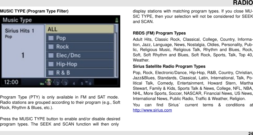 MUSIC TYPE (Program Type Filter)Program  Type  (PTY)  is  only  available  in  FM  and  SAT  mode. Radio stations are grouped  according to their program (e.g., Soft Rock, Rhythm &amp; Blues, etc.).Press the MUSIC  TYPE  button  to enable and/or disable  desired program  types.  The  SEEK  and  SCAN  function  will  then  only display stations with matching program  types.  If  you  close  MU-SIC  TYPE,  then your  selection will  not be  considered for  SEEK and SCAN.RBDS (FM) Program TypesAdult  Hits,  Classic  Rock,  Classical,  College,  Country,  Informa-tion, Jazz, Language, News, Nostalgia, Oldies, Personality, Pub-lic,  Religious  Music,  Religious  Talk,  Rhythm  and  Blues,  Rock, Soft,  Soft  Rhythm  and  Blues,  Soft  Rock,  Sports,  Talk,  Top  40,           Weather.Sirius Satellite Radio Program TypesPop,  Rock, Electronic/Dance,  Hip-Hop, R&amp;B,  Country, Christian, Jazz&amp;Blues, Standards, Classical, Latin, International,  Talk, Po-litical  Talk,  Comedy,  Entertainment,  Howard  Stern,  Martha Stewart, Family &amp; Kids, Sports Talk &amp; News, College, NFL, NBA, NHL, More Sports, Soccer, NASCAR, Financial News, US News, International News, Public Radio, Trafﬁc &amp; Weather, Religion.You  can  ﬁnd  Sirius´  current  terms  &amp;  conditions  at http://www.sirius.comRADIO24