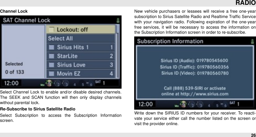 Channel LockSelect Channel  Lock to enable and/or disable desired  channels. The  SEEK  and  SCAN  function  will  then  only  display  channels without parental lock.Re-Subscribe to Sirius Satellite RadioSelect  Subscription  to  access  the  Subscription  Information screen. New  vehicle  purchasers or  lessees will  receive  a free one-year subscription to Sirius Satellite Radio and Realtime Trafﬁc Service with your  navigation  radio.  Following  expiration  of  the  one-year free  services, it will  be  necessary to  access the  information  on the Subscription Information screen in order to re-subscribe.Write  down  the  SIRIUS  ID  numbers for your  receiver. To  reacti-vate your  service either  call  the number listed on the  screen  or visit the provider online.RADIO26