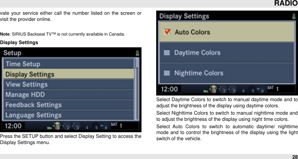 vate your  service either  call  the number listed on the  screen  or visit the provider online.Note: SIRIUS Backseat TV™ is not currently available in Canada.Display SettingsPress the SETUP button and select Display Setting to access the Display Settings menu.Select Daytime Colors to switch to manual daytime  mode and to adjust the brightness of the display using daytime colors.Select Nighttime Colors to switch to manual  nighttime mode and to adjust the brightness of the display using night time colors.Select  Auto  Colors  to  switch  to  automatic  daytime/  nighttime mode and to control  the  brightness of the  display using the light switch of the vehicle.RADIO28