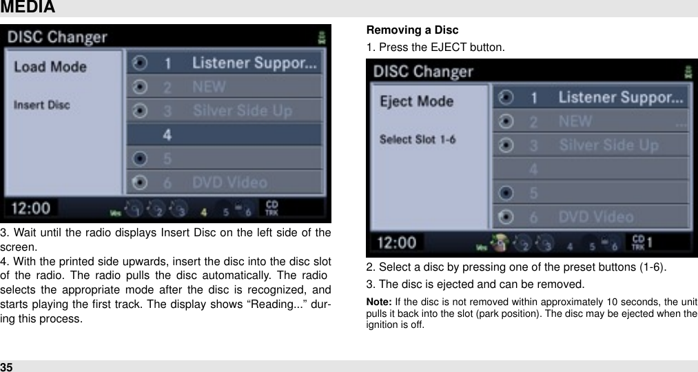 3. Wait until  the  radio  displays Insert Disc on the left side of the screen.4. With the  printed side  upwards, insert the disc into the disc slot of  the  radio.  The  radio  pulls  the  disc  automatically.  The  radio selects  the  appropriate  mode  after  the  disc is  recognized,  and starts playing  the  ﬁrst track. The display shows “Reading...”  dur-ing this process.Removing a Disc1. Press the EJECT button.2. Select a disc by pressing one of the preset buttons (1-6).3. The disc is ejected and can be removed.Note: If  the  disc is  not  removed  within  approximately 10  seconds,  the  unit pulls it back into the slot  (park position). The disc  may be ejected when  the ignition is off.MEDIA35