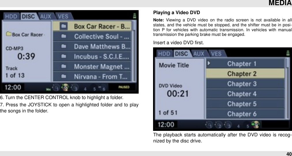 6. Turn the CENTER CONTROL knob to highlight a folder.7. Press the  JOYSTICK to open a highlighted  folder and  to play the songs in the folder.Playing a Video DVDNote:  Viewing  a  DVD  video  on  the  radio  screen  is  not  available  in  all states,  and  the  vehicle  must  be  stopped,  and  the  shifter must  be  in  posi-tion  P  for  vehicles  with  automatic  transmission.  In  vehicles  with  manual transmission the parking brake must be engaged.Insert a video DVD ﬁrst.The  playback starts automatically after  the DVD  video  is recog-nized by the disc drive.MEDIA40