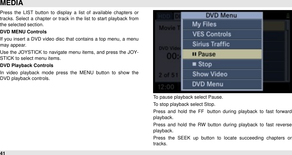 Press  the LIST  button  to  display a  list of  available  chapters  or tracks. Select a chapter  or  track in  the  list to  start playback from the selected section.DVD MENU ControlsIf you  insert a DVD video disc that contains a top menu, a menu may appear.Use the  JOYSTICK to  navigate  menu items, and press the JOY-STICK to select menu items.DVD Playback ControlsIn  video  playback  mode  press  the  MENU  button  to  show  the DVD playback controls.To pause playback select Pause. To stop playback select Stop. Press  and  hold  the  FF button  during  playback to  fast  forward playback.Press  and  hold  the  RW  button  during  playback  to  fast  reverse playback.Press  the  SEEK  up  button  to  locate  succeeding  chapters  or tracks. MEDIA41