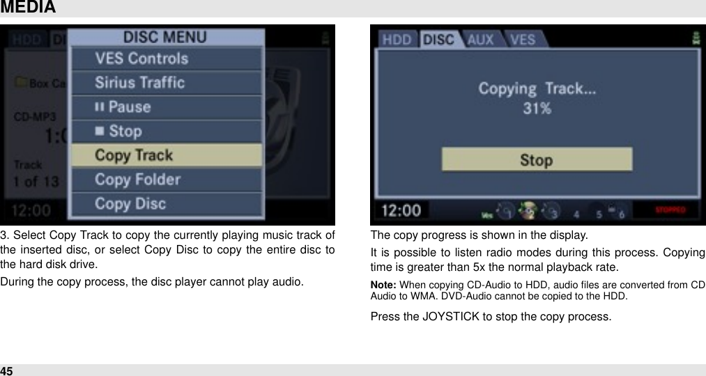 3. Select Copy Track to copy the currently playing music track of the inserted  disc, or select Copy Disc to  copy  the  entire  disc to the hard disk drive. During the copy process, the disc player cannot play audio.The copy progress is shown in the display. It  is possible  to listen  radio  modes during  this process.  Copying time is greater than 5x the normal playback rate.Note: When  copying CD-Audio to HDD,  audio  ﬁles are  converted from CD Audio to WMA. DVD-Audio cannot be copied to the HDD.Press the JOYSTICK to stop the copy process.MEDIA45