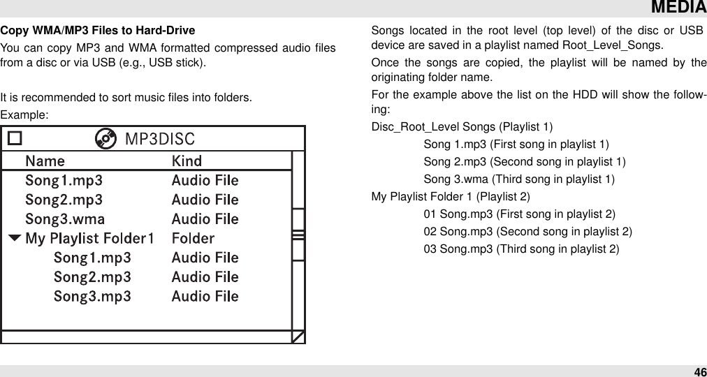 Copy WMA/MP3 Files to Hard-DriveYou  can  copy MP3  and WMA formatted compressed  audio  ﬁles from a disc or via USB (e.g., USB stick).It is recommended to sort music ﬁles into folders.Example:Songs located  in  the  root  level  (top  level)  of the  disc  or  USB device are saved in a playlist named Root_Level_Songs.Once  the  songs  are  copied,  the  playlist  will  be  named  by  the originating folder name. For  the  example  above the list on  the HDD  will show  the  follow-ing:Disc_Root_Level Songs (Playlist 1)#Song 1.mp3 (First song in playlist 1)#Song 2.mp3 (Second song in playlist 1)#Song 3.wma (Third song in playlist 1)My Playlist Folder 1 (Playlist 2)#01 Song.mp3 (First song in playlist 2)#02 Song.mp3 (Second song in playlist 2)#03 Song.mp3 (Third song in playlist 2)MEDIA46