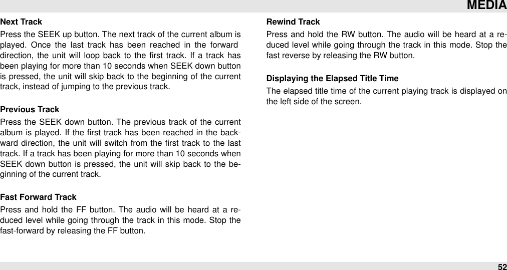 Next TrackPress the SEEK up button. The next track of the current album is played.  Once  the  last  track  has  been  reached  in  the  forward direction,  the  unit will  loop  back to  the ﬁrst track. If  a track has been playing for more than 10 seconds when SEEK down button is pressed, the unit  will skip back to the beginning  of the current track, instead of jumping to the previous track.Previous TrackPress  the  SEEK down button.  The previous track of the  current album  is  played. If  the  ﬁrst  track has been reached in the back-ward  direction, the  unit will  switch from the ﬁrst track to the last track. If a track has been playing for more than 10 seconds when SEEK  down  button  is pressed, the  unit will skip  back  to the be-ginning of the current track.Fast Forward TrackPress  and hold  the  FF  button.  The  audio will  be  heard at a  re-duced  level  while going through the track in this mode.  Stop  the fast-forward by releasing the FF button.Rewind Track Press  and  hold  the  RW button. The audio  will  be  heard at  a re-duced  level  while going through the track in this mode.  Stop  the fast reverse by releasing the RW button.Displaying the Elapsed Title TimeThe elapsed title time  of the current playing track is displayed on the left side of the screen.MEDIA52