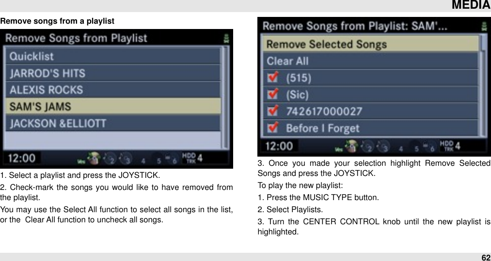 Remove songs from a playlist1. Select a playlist and press the JOYSTICK.2.  Check-mark the songs you  would  like to  have  removed  from the playlist.You may use the Select All  function to  select all songs in the list, or the  Clear All function to uncheck all songs.3.  Once  you  made  your  selection  highlight  Remove  Selected Songs and press the JOYSTICK.To play the new playlist:1. Press the MUSIC TYPE button.2. Select Playlists.3.  Turn  the  CENTER  CONTROL  knob  until  the  new  playlist  is highlighted.MEDIA62