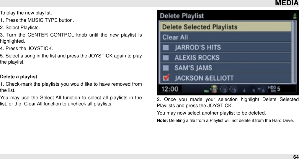 To play the new playlist:1. Press the MUSIC TYPE button.2. Select Playlists.3.  Turn  the  CENTER  CONTROL  knob  until  the  new  playlist  is highlighted.4. Press the JOYSTICK.5. Select a song in the list and press the JOYSTICK again to play the playlist.Delete a playlist1. Check-mark the playlists you would like to have removed from the list.You  may use  the Select All  function  to select  all  playlists in  the list, or the  Clear All function to uncheck all playlists. 2.  Once  you  made  your  selection  highlight  Delete  Selected Playlists and press the JOYSTICK. You may now select another playlist to be deleted.Note: Deleting a ﬁle from a Playlist will not delete it from the Hard Drive.MEDIA64