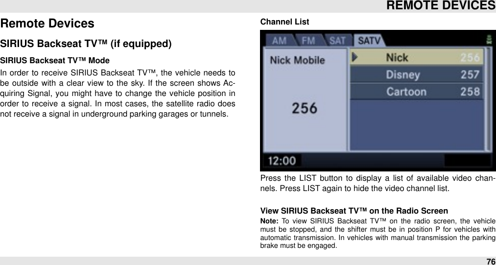 Remote DevicesSIRIUS Backseat TV™ (if equipped)SIRIUS Backseat TV™ ModeIn order to  receive  SIRIUS Backseat  TV™, the  vehicle  needs to be  outside  with  a  clear  view  to the sky. If  the  screen  shows Ac-quiring Signal,  you might have to  change the vehicle position  in order  to receive  a signal. In  most cases, the satellite radio  does not receive a signal in underground parking garages or tunnels.Channel ListPress  the  LIST  button  to  display a  list of  available  video  chan-nels. Press LIST again to hide the video channel list.View SIRIUS Backseat TV™ on the Radio ScreenNote:  To  view  SIRIUS  Backseat  TV™ on  the  radio  screen,  the  vehicle must  be  stopped,  and  the  shifter  must  be  in  position  P  for  vehicles  with automatic  transmission.  In  vehicles  with  manual transmission  the  parking brake must be engaged. REMOTE DEVICES76