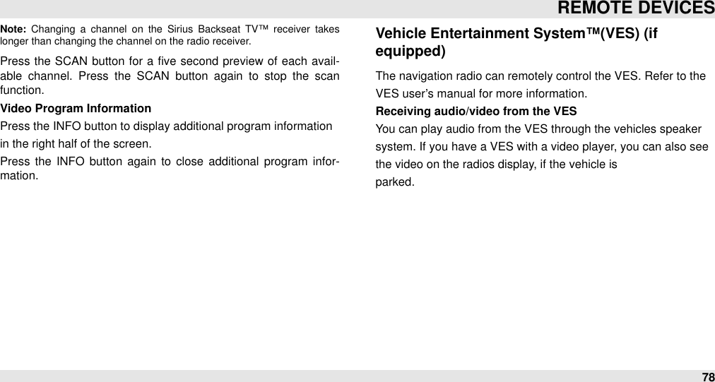 Note:  Changing  a  channel  on  the  Sirius  Backseat  TV™ receiver  takes longer than changing the channel on the radio receiver.Press  the SCAN  button  for  a ﬁve  second  preview  of  each  avail-able  channel.  Press  the  SCAN  button  again  to  stop  the  scan function.Video Program InformationPress the INFO button to display additional program informationin the right half of the screen.Press  the  INFO  button again  to  close  additional  program  infor-mation.Vehicle Entertainment System™(VES) (if equipped)The navigation radio can remotely control the VES. Refer to theVES user’s manual for more information.Receiving audio/video from the VESYou can play audio from the VES through the vehicles speakersystem. If you have a VES with a video player, you can also seethe video on the radios display, if the vehicle isparked.REMOTE DEVICES78