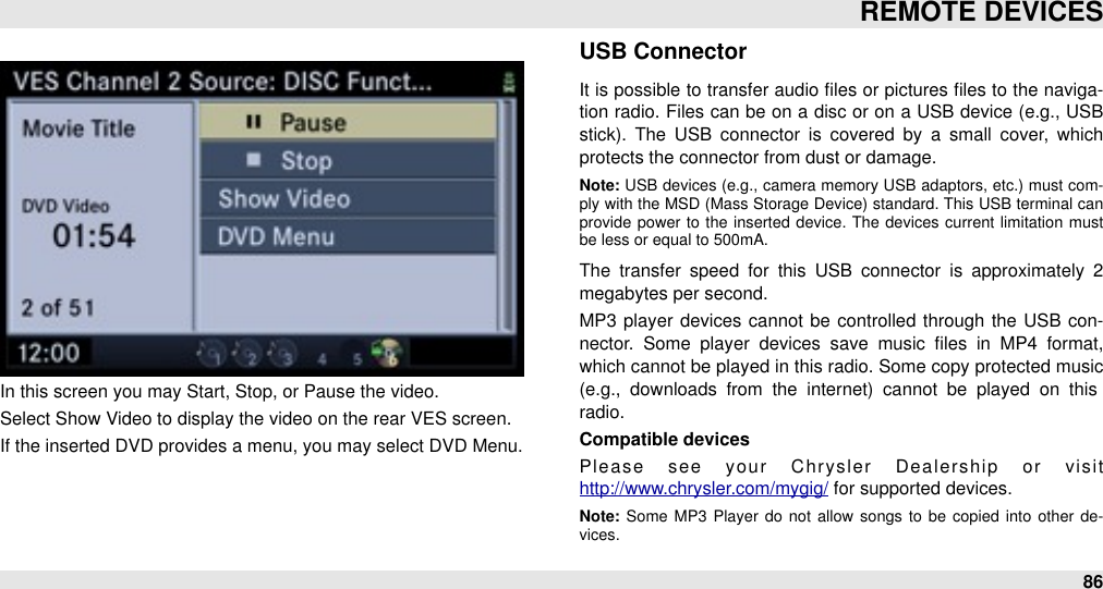  In this screen you may Start, Stop, or Pause the video.Select Show Video to display the video on the rear VES screen.If the inserted DVD provides a menu, you may select DVD Menu.USB ConnectorIt is possible to transfer audio ﬁles or  pictures ﬁles to the naviga-tion  radio. Files can be on  a disc or on  a USB device (e.g., USB stick).  The  USB  connector  is covered  by  a  small  cover,  which protects the connector from dust or damage.Note: USB devices (e.g.,  camera  memory USB adaptors,  etc.) must  com-ply  with the MSD (Mass Storage  Device) standard.  This USB terminal can provide  power  to  the  inserted  device.  The  devices  current  limitation  must be less or equal to 500mA.The  transfer  speed  for  this  USB  connector  is  approximately  2 megabytes per second.MP3  player devices cannot  be  controlled through  the  USB con-nector.  Some  player  devices  save  music  ﬁles  in  MP4  format, which cannot be played in this radio. Some copy protected music (e.g.,  downloads  from  the  internet)  cannot  be  played  on  this radio.Compatible devicesPlease  see  your  Chrysler  Dealership  or  visit http://www.chrysler.com/mygig/ for supported devices.Note: Some  MP3  Player do  not  allow songs  to  be  copied  into  other de-vices.REMOTE DEVICES86