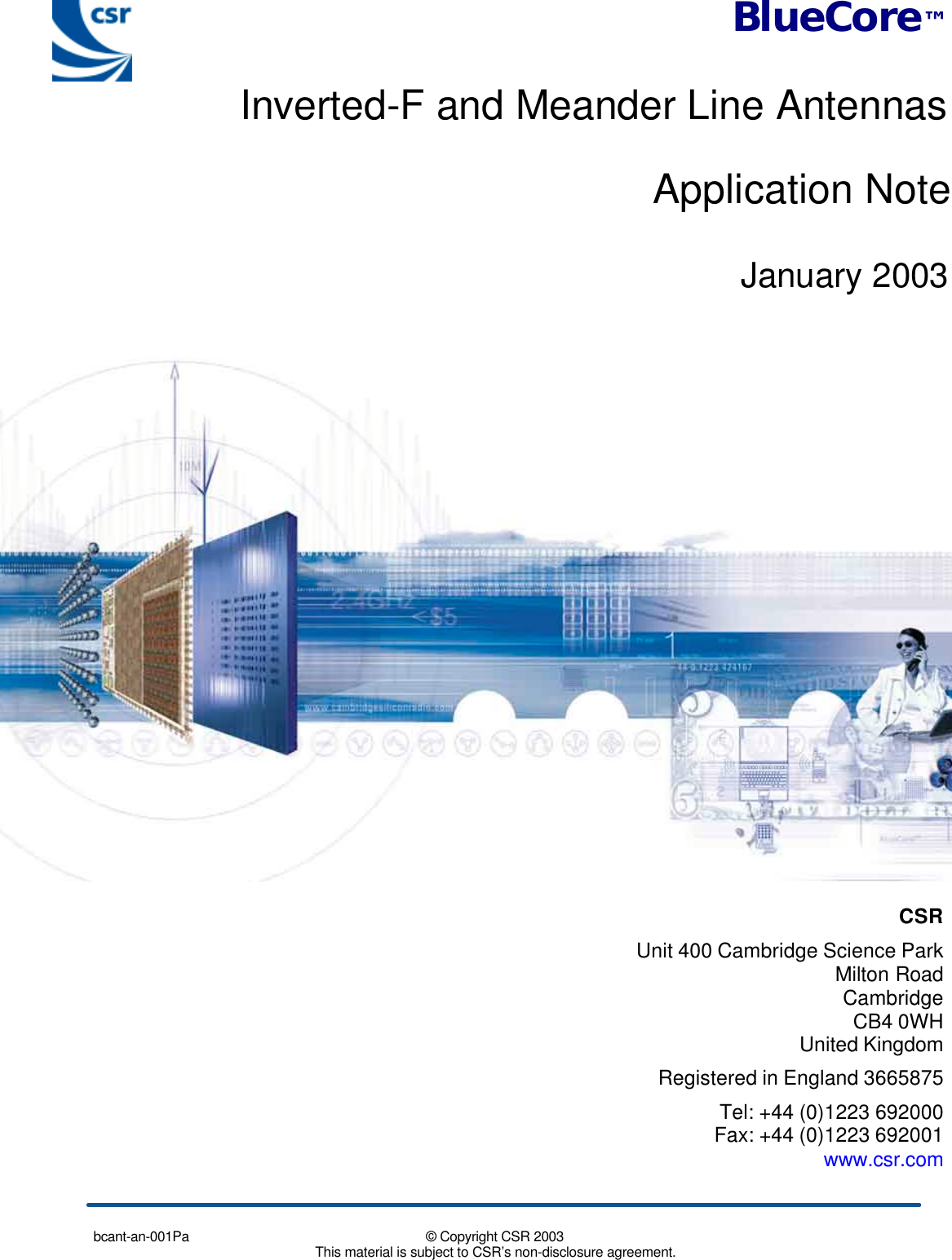 bcant-an-001Pa © Copyright CSR 2003This material is subject to CSR’s non-disclosure agreement.CSR Unit 400 Cambridge Science ParkMilton RoadCambridgeCB4 0WHUnited Kingdom Registered in England 3665875 Tel: +44 (0)1223 692000 Fax: +44 (0)1223 692001www.csr.comBlueCore™Inverted-F and Meander Line AntennasApplication NoteJanuary 2003
