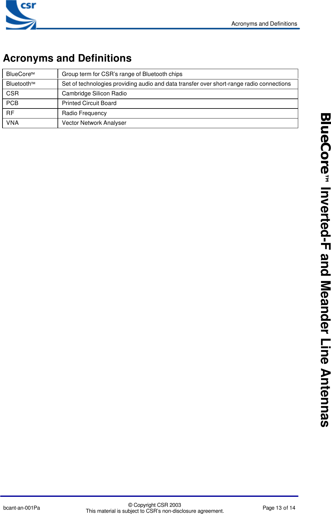 Acronyms and Definitionsbcant-an-001Pa © Copyright CSR 2003This material is subject to CSR’s non-disclosure agreement. Page 13 of 14BlueCore™ Inverted-F and Meander Line AntennasAcronyms and DefinitionsBlueCoreGroup term for CSR’s range of Bluetooth chipsBluetoothSet of technologies providing audio and data transfer over short-range radio connectionsCSR Cambridge Silicon RadioPCB Printed Circuit BoardRF Radio FrequencyVNA Vector Network Analyser