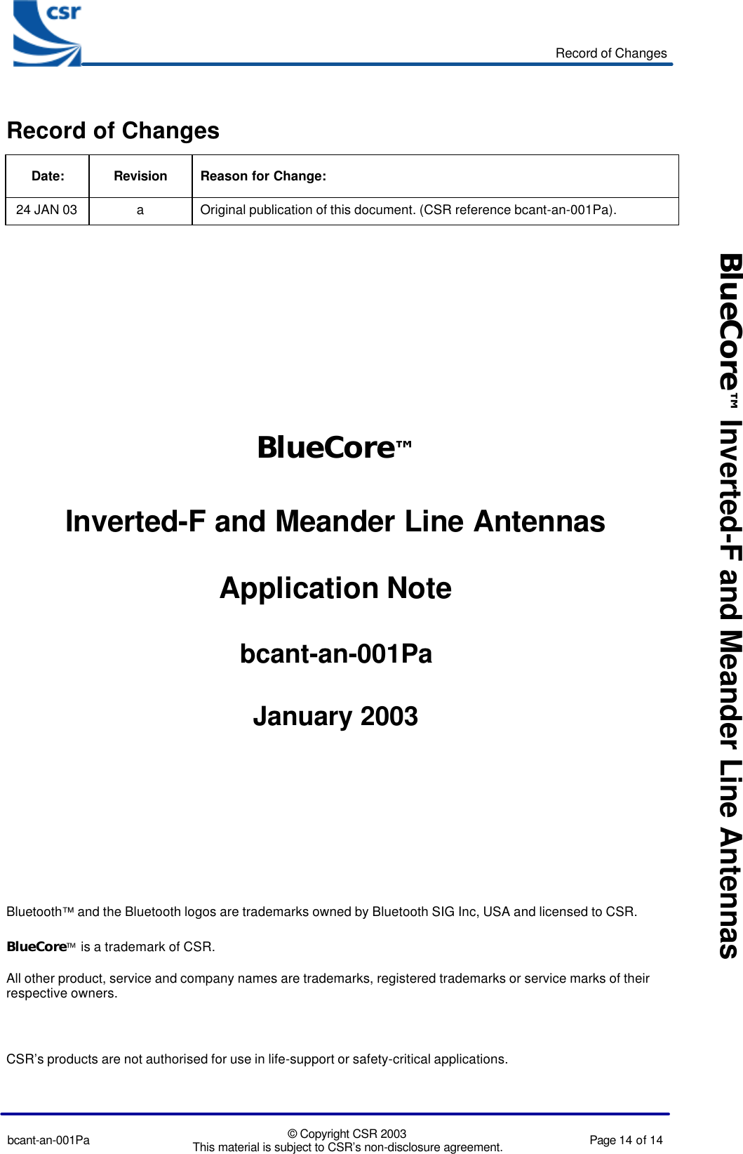 Record of Changesbcant-an-001Pa © Copyright CSR 2003This material is subject to CSR’s non-disclosure agreement. Page 14 of 14BlueCore™ Inverted-F and Meander Line AntennasRecord of ChangesDate: Revision Reason for Change:24 JAN 03 aOriginal publication of this document. (CSR reference bcant-an-001Pa).BlueCore™Inverted-F and Meander Line AntennasApplication Notebcant-an-001PaJanuary 2003Bluetooth™ and the Bluetooth logos are trademarks owned by Bluetooth SIG Inc, USA and licensed to CSR.BlueCore is a trademark of CSR.All other product, service and company names are trademarks, registered trademarks or service marks of theirrespective owners.CSR’s products are not authorised for use in life-support or safety-critical applications.