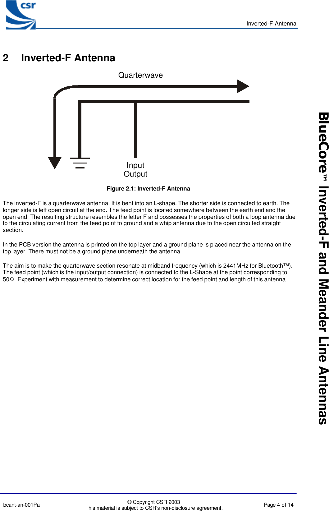 Inverted-F Antennabcant-an-001Pa © Copyright CSR 2003This material is subject to CSR’s non-disclosure agreement. Page 4 of 14BlueCore™ Inverted-F and Meander Line Antennas2 Inverted-F AntennaInputOutputQuarterwaveFigure 2.1: Inverted-F AntennaThe inverted-F is a quarterwave antenna. It is bent into an L-shape. The shorter side is connected to earth. Thelonger side is left open circuit at the end. The feed point is located somewhere between the earth end and theopen end. The resulting structure resembles the letter F and possesses the properties of both a loop antenna dueto the circulating current from the feed point to ground and a whip antenna due to the open circuited straightsection.In the PCB version the antenna is printed on the top layer and a ground plane is placed near the antenna on thetop layer. There must not be a ground plane underneath the antenna.The aim is to make the quarterwave section resonate at midband frequency (which is 2441MHz for Bluetooth™).The feed point (which is the input/output connection) is connected to the L-Shape at the point corresponding to50Ω. Experiment with measurement to determine correct location for the feed point and length of this antenna.