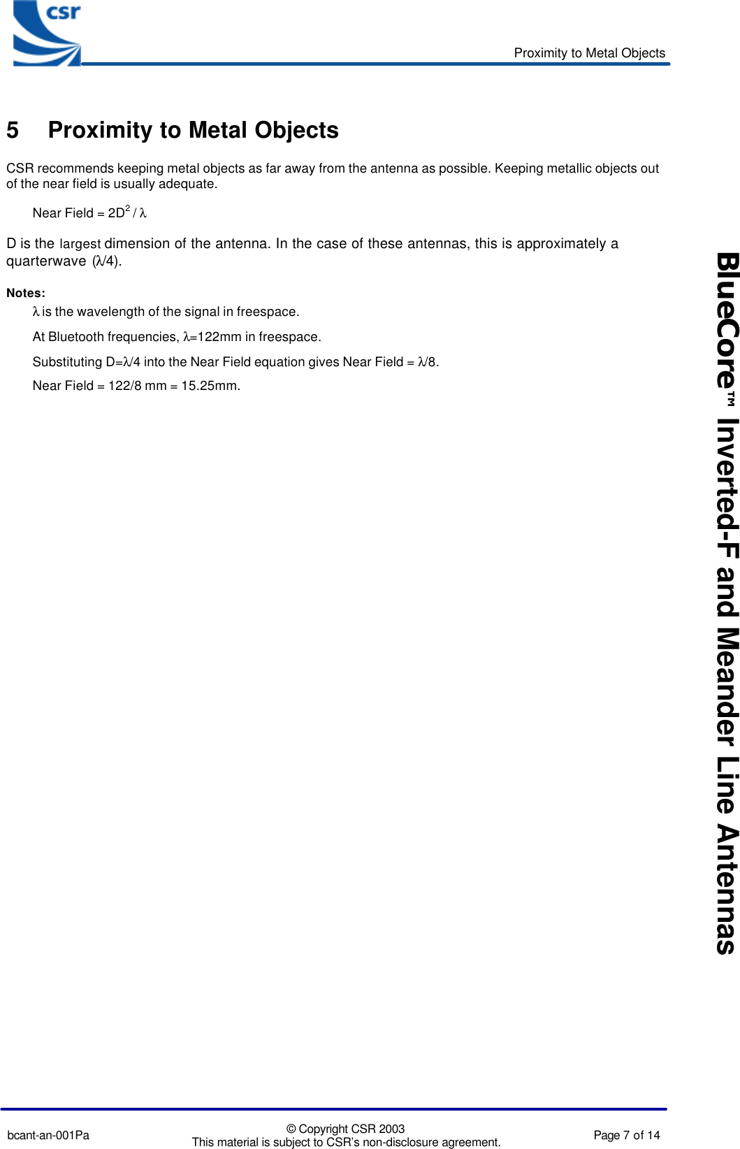 Proximity to Metal Objectsbcant-an-001Pa © Copyright CSR 2003This material is subject to CSR’s non-disclosure agreement. Page 7 of 14BlueCore™ Inverted-F and Meander Line Antennas5 Proximity to Metal ObjectsCSR recommends keeping metal objects as far away from the antenna as possible. Keeping metallic objects outof the near field is usually adequate.Near Field = 2D2 / λD is the largest dimension of the antenna. In the case of these antennas, this is approximately aquarterwave (λ/4).Notes:λ is the wavelength of the signal in freespace.At Bluetooth frequencies, λ=122mm in freespace.Substituting D=λ/4 into the Near Field equation gives Near Field = λ/8.Near Field = 122/8 mm = 15.25mm.