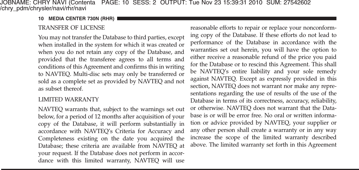 JOBNAME: CHRY NAVI (Contenta PAGE: 10 SESS: 2 OUTPUT: Tue Nov 23 15:39:31 2010 SUM: 27542602/chry_pdm/chrysler/navi/rhr/naviTRANSFER OF LICENSEYou may not transfer the Database to third parties, exceptwhen installed in the system for which it was created orwhen you do not retain any copy of the Database, andprovided that the transferee agrees to all terms andconditions of this Agreement and confirms this in writingto NAVTEQ. Multi-disc sets may only be transferred orsold as a complete set as provided by NAVTEQ and notas subset thereof.LIMITED WARRANTYNAVTEQ warrants that, subject to the warnings set outbelow, for a period of 12 months after acquisition of yourcopy of the Database, it will perform substantially inaccordance with NAVTEQ’s Criteria for Accuracy andCompleteness existing on the date you acquired theDatabase; these criteria are available from NAVTEQ atyour request. If the Database does not perform in accor-dance with this limited warranty, NAVTEQ will usereasonable efforts to repair or replace your nonconform-ing copy of the Database. If these efforts do not lead toperformance of the Database in accordance with thewarranties set out herein, you will have the option toeither receive a reasonable refund of the price you paidfor the Database or to rescind this Agreement. This shallbe NAVTEQ’s entire liability and your sole remedyagainst NAVTEQ. Except as expressly provided in thissection, NAVTEQ does not warrant nor make any repre-sentations regarding the use of results of the use of theDatabase in terms of its correctness, accuracy, reliability,or otherwise. NAVTEQ does not warrant that the Data-base is or will be error free. No oral or written informa-tion or advice provided by NAVTEQ, your supplier orany other person shall create a warranty or in any wayincrease the scope of the limited warranty describedabove. The limited warranty set forth in this Agreement10 MEDIA CENTER 730N (RHR)