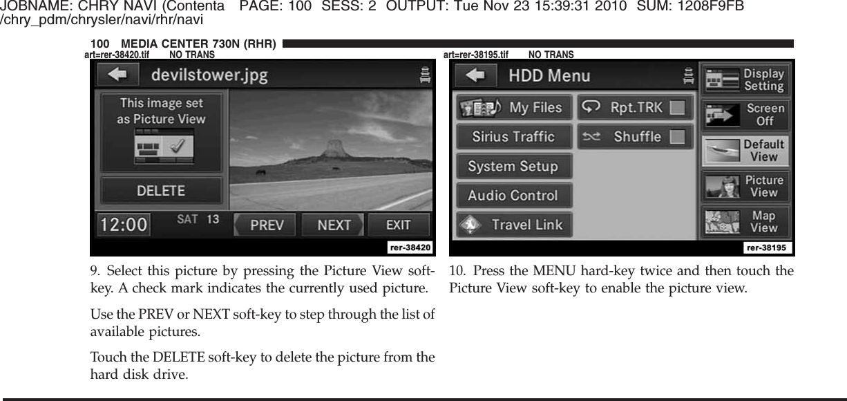 JOBNAME: CHRY NAVI (Contenta PAGE: 100 SESS: 2 OUTPUT: Tue Nov 23 15:39:31 2010 SUM: 1208F9FB/chry_pdm/chrysler/navi/rhr/navi9. Select this picture by pressing the Picture View soft-key. A check mark indicates the currently used picture.Use the PREV or NEXT soft-key to step through the list ofavailable pictures.Touch the DELETE soft-key to delete the picture from thehard disk drive.10. Press the MENU hard-key twice and then touch thePicture View soft-key to enable the picture view.100 MEDIA CENTER 730N (RHR)art=rer-38420.tif NO TRANS art=rer-38195.tif NO TRANS