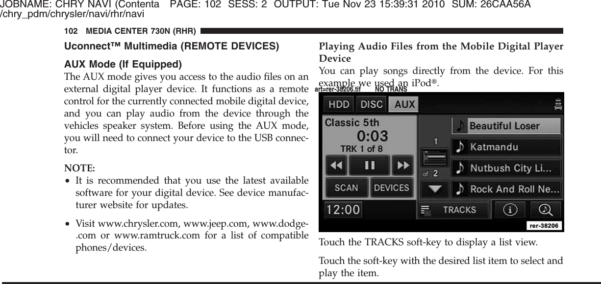 JOBNAME: CHRY NAVI (Contenta PAGE: 102 SESS: 2 OUTPUT: Tue Nov 23 15:39:31 2010 SUM: 26CAA56A/chry_pdm/chrysler/navi/rhr/naviUconnect™ Multimedia (REMOTE DEVICES)AUX Mode (If Equipped)The AUX mode gives you access to the audio files on anexternal digital player device. It functions as a remotecontrol for the currently connected mobile digital device,and you can play audio from the device through thevehicles speaker system. Before using the AUX mode,you will need to connect your device to the USB connec-tor.NOTE:•It is recommended that you use the latest availablesoftware for your digital device. See device manufac-turer website for updates.•Visit www.chrysler.com, www.jeep.com, www.dodge-.com or www.ramtruck.com for a list of compatiblephones/devices.Playing Audio Files from the Mobile Digital PlayerDeviceYou can play songs directly from the device. For thisexample we used an iPod௡.Touch the TRACKS soft-key to display a list view.Touch the soft-key with the desired list item to select andplay the item.102 MEDIA CENTER 730N (RHR)art=rer-38206.tif NO TRANS