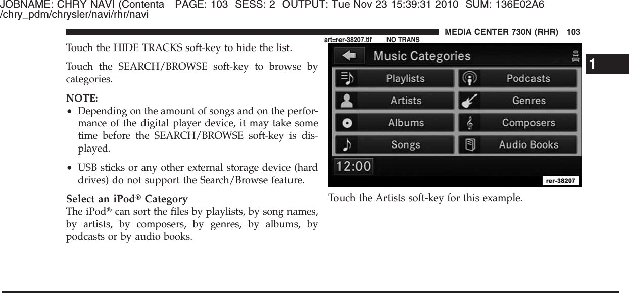 JOBNAME: CHRY NAVI (Contenta PAGE: 103 SESS: 2 OUTPUT: Tue Nov 23 15:39:31 2010 SUM: 136E02A6/chry_pdm/chrysler/navi/rhr/naviTouch the HIDE TRACKS soft-key to hide the list.Touch the SEARCH/BROWSE soft-key to browse bycategories.NOTE:•Depending on the amount of songs and on the perfor-mance of the digital player device, it may take sometime before the SEARCH/BROWSE soft-key is dis-played.•USB sticks or any other external storage device (harddrives) do not support the Search/Browse feature.Select an iPod௡CategoryThe iPod௡can sort the files by playlists, by song names,by artists, by composers, by genres, by albums, bypodcasts or by audio books.Touch the Artists soft-key for this example.1MEDIA CENTER 730N (RHR) 103art=rer-38207.tif NO TRANS