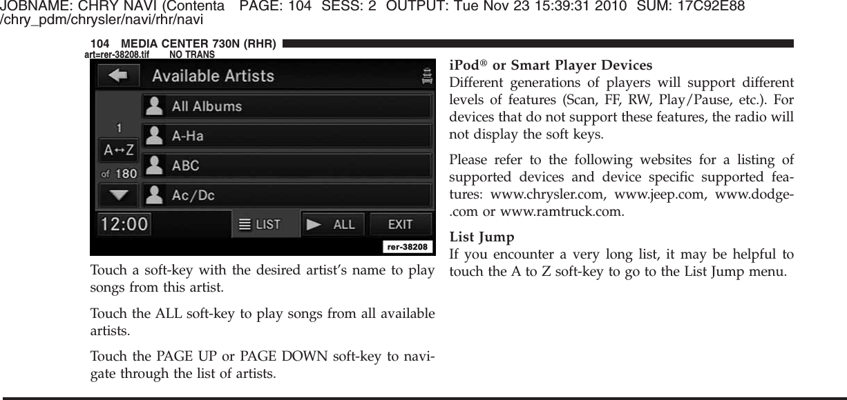 JOBNAME: CHRY NAVI (Contenta PAGE: 104 SESS: 2 OUTPUT: Tue Nov 23 15:39:31 2010 SUM: 17C92E88/chry_pdm/chrysler/navi/rhr/naviTouch a soft-key with the desired artist’s name to playsongs from this artist.Touch the ALL soft-key to play songs from all availableartists.Touch the PAGE UP or PAGE DOWN soft-key to navi-gate through the list of artists.iPod௡or Smart Player DevicesDifferent generations of players will support differentlevels of features (Scan, FF, RW, Play/Pause, etc.). Fordevices that do not support these features, the radio willnot display the soft keys.Please refer to the following websites for a listing ofsupported devices and device specific supported fea-tures: www.chrysler.com, www.jeep.com, www.dodge-.com or www.ramtruck.com.List JumpIf you encounter a very long list, it may be helpful totouch the A to Z soft-key to go to the List Jump menu.104 MEDIA CENTER 730N (RHR)art=rer-38208.tif NO TRANS