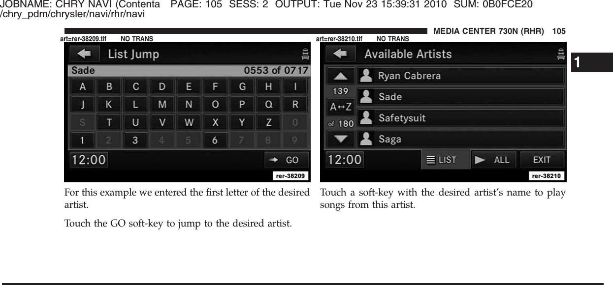 JOBNAME: CHRY NAVI (Contenta PAGE: 105 SESS: 2 OUTPUT: Tue Nov 23 15:39:31 2010 SUM: 0B0FCE20/chry_pdm/chrysler/navi/rhr/naviFor this example we entered the first letter of the desiredartist.Touch the GO soft-key to jump to the desired artist.Touch a soft-key with the desired artist’s name to playsongs from this artist.1MEDIA CENTER 730N (RHR) 105art=rer-38209.tif NO TRANS art=rer-38210.tif NO TRANS