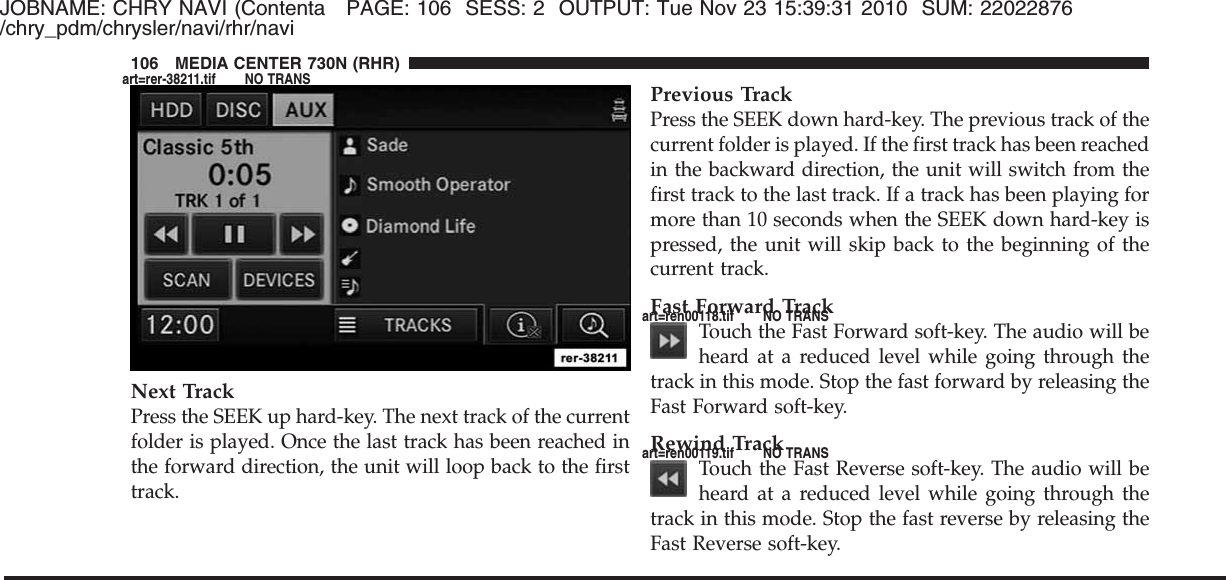 JOBNAME: CHRY NAVI (Contenta PAGE: 106 SESS: 2 OUTPUT: Tue Nov 23 15:39:31 2010 SUM: 22022876/chry_pdm/chrysler/navi/rhr/naviNext TrackPress the SEEK up hard-key. The next track of the currentfolder is played. Once the last track has been reached inthe forward direction, the unit will loop back to the firsttrack.Previous TrackPress the SEEK down hard-key. The previous track of thecurrent folder is played. If the first track has been reachedin the backward direction, the unit will switch from thefirst track to the last track. If a track has been playing formore than 10 seconds when the SEEK down hard-key ispressed, the unit will skip back to the beginning of thecurrent track.Fast Forward TrackTouch the Fast Forward soft-key. The audio will beheard at a reduced level while going through thetrack in this mode. Stop the fast forward by releasing theFast Forward soft-key.Rewind TrackTouch the Fast Reverse soft-key. The audio will beheard at a reduced level while going through thetrack in this mode. Stop the fast reverse by releasing theFast Reverse soft-key.106 MEDIA CENTER 730N (RHR)art=rer-38211.tif NO TRANSart=ren00118.tif NO TRANSart=ren00119.tif NO TRANS