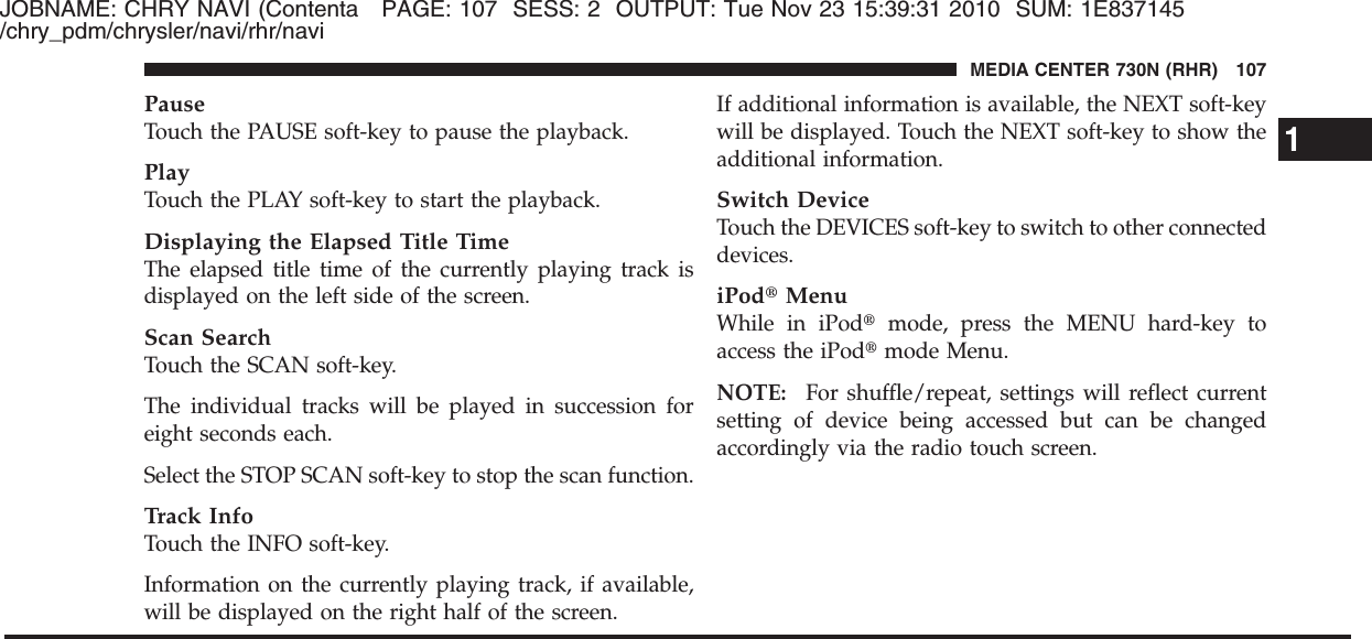 JOBNAME: CHRY NAVI (Contenta PAGE: 107 SESS: 2 OUTPUT: Tue Nov 23 15:39:31 2010 SUM: 1E837145/chry_pdm/chrysler/navi/rhr/naviPauseTouch the PAUSE soft-key to pause the playback.PlayTouch the PLAY soft-key to start the playback.Displaying the Elapsed Title TimeThe elapsed title time of the currently playing track isdisplayed on the left side of the screen.Scan SearchTouch the SCAN soft-key.The individual tracks will be played in succession foreight seconds each.Select the STOP SCAN soft-key to stop the scan function.Track InfoTouch the INFO soft-key.Information on the currently playing track, if available,will be displayed on the right half of the screen.If additional information is available, the NEXT soft-keywill be displayed. Touch the NEXT soft-key to show theadditional information.Switch DeviceTouch the DEVICES soft-key to switch to other connecteddevices.iPod௡MenuWhile in iPod௡mode, press the MENU hard-key toaccess the iPod௡mode Menu.NOTE: For shuffle/repeat, settings will reflect currentsetting of device being accessed but can be changedaccordingly via the radio touch screen.1MEDIA CENTER 730N (RHR) 107