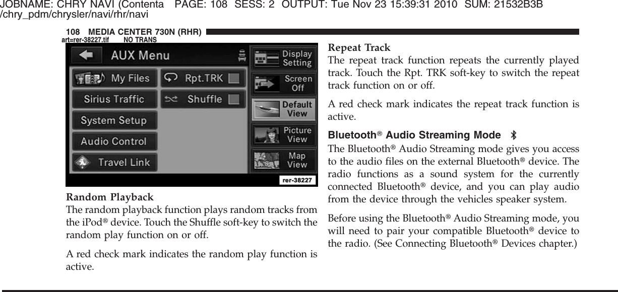 JOBNAME: CHRY NAVI (Contenta PAGE: 108 SESS: 2 OUTPUT: Tue Nov 23 15:39:31 2010 SUM: 21532B3B/chry_pdm/chrysler/navi/rhr/naviRandom PlaybackThe random playback function plays random tracks fromthe iPod௡device. Touch the Shuffle soft-key to switch therandom play function on or off.A red check mark indicates the random play function isactive.Repeat TrackThe repeat track function repeats the currently playedtrack. Touch the Rpt. TRK soft-key to switch the repeattrack function on or off.A red check mark indicates the repeat track function isactive.BluetoothாAudio Streaming ModeThe Bluetooth௡Audio Streaming mode gives you accessto the audio files on the external Bluetooth௡device. Theradio functions as a sound system for the currentlyconnected Bluetooth௡device, and you can play audiofrom the device through the vehicles speaker system.Before using the Bluetooth௡Audio Streaming mode, youwill need to pair your compatible Bluetooth௡device tothe radio. (See Connecting Bluetooth௡Devices chapter.)108 MEDIA CENTER 730N (RHR)art=rer-38227.tif NO TRANS