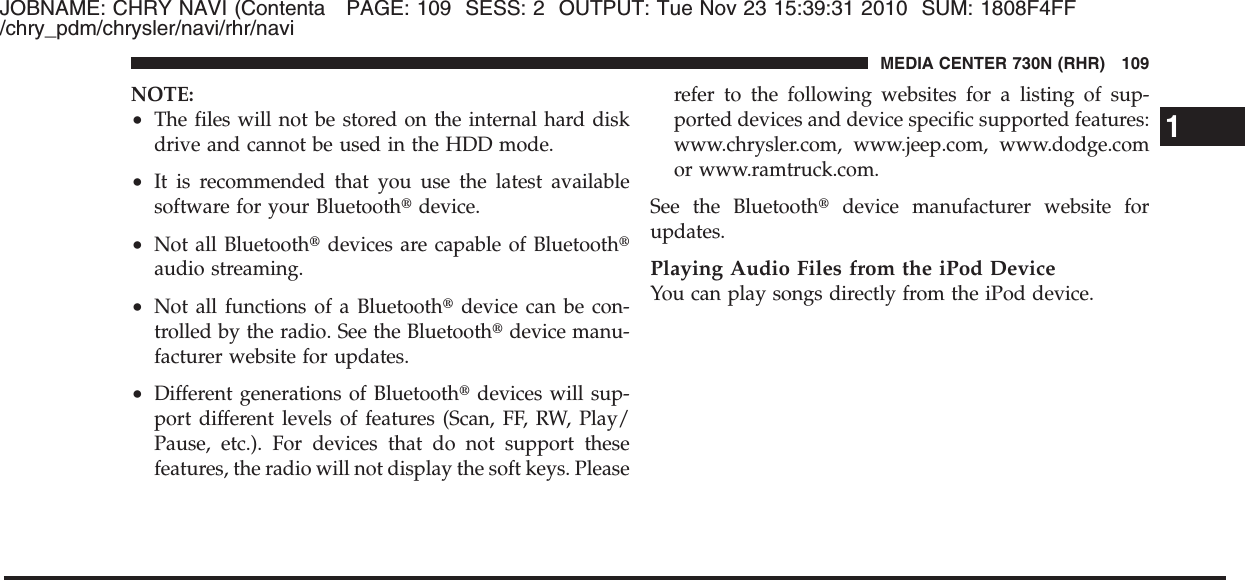 JOBNAME: CHRY NAVI (Contenta PAGE: 109 SESS: 2 OUTPUT: Tue Nov 23 15:39:31 2010 SUM: 1808F4FF/chry_pdm/chrysler/navi/rhr/naviNOTE:•The files will not be stored on the internal hard diskdrive and cannot be used in the HDD mode.•It is recommended that you use the latest availablesoftware for your Bluetooth௡device.•Not all Bluetooth௡devices are capable of Bluetooth௡audio streaming.•Not all functions of a Bluetooth௡device can be con-trolled by the radio. See the Bluetooth௡device manu-facturer website for updates.•Different generations of Bluetooth௡devices will sup-port different levels of features (Scan, FF, RW, Play/Pause, etc.). For devices that do not support thesefeatures, the radio will not display the soft keys. Pleaserefer to the following websites for a listing of sup-ported devices and device specific supported features:www.chrysler.com, www.jeep.com, www.dodge.comor www.ramtruck.com.See the Bluetooth௡device manufacturer website forupdates.Playing Audio Files from the iPod DeviceYou can play songs directly from the iPod device.1MEDIA CENTER 730N (RHR) 109