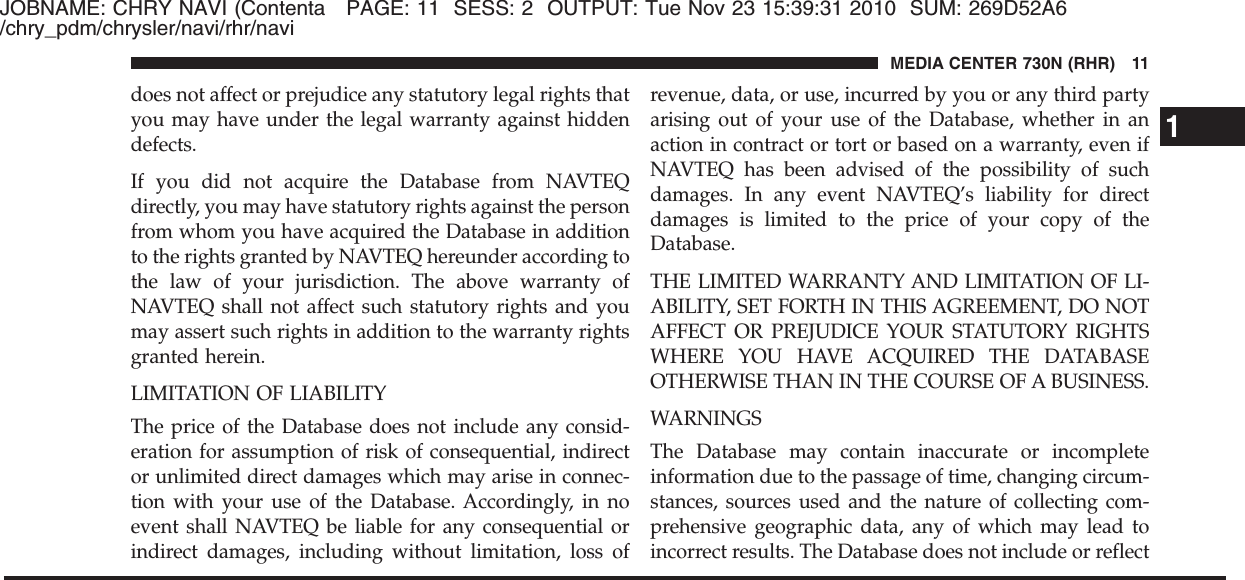 JOBNAME: CHRY NAVI (Contenta PAGE: 11 SESS: 2 OUTPUT: Tue Nov 23 15:39:31 2010 SUM: 269D52A6/chry_pdm/chrysler/navi/rhr/navidoes not affect or prejudice any statutory legal rights thatyou may have under the legal warranty against hiddendefects.If you did not acquire the Database from NAVTEQdirectly, you may have statutory rights against the personfrom whom you have acquired the Database in additionto the rights granted by NAVTEQ hereunder according tothe law of your jurisdiction. The above warranty ofNAVTEQ shall not affect such statutory rights and youmay assert such rights in addition to the warranty rightsgranted herein.LIMITATION OF LIABILITYThe price of the Database does not include any consid-eration for assumption of risk of consequential, indirector unlimited direct damages which may arise in connec-tion with your use of the Database. Accordingly, in noevent shall NAVTEQ be liable for any consequential orindirect damages, including without limitation, loss ofrevenue, data, or use, incurred by you or any third partyarising out of your use of the Database, whether in anaction in contract or tort or based on a warranty, even ifNAVTEQ has been advised of the possibility of suchdamages. In any event NAVTEQ’s liability for directdamages is limited to the price of your copy of theDatabase.THE LIMITED WARRANTY AND LIMITATION OF LI-ABILITY, SET FORTH IN THIS AGREEMENT, DO NOTAFFECT OR PREJUDICE YOUR STATUTORY RIGHTSWHERE YOU HAVE ACQUIRED THE DATABASEOTHERWISE THAN IN THE COURSE OF A BUSINESS.WARNINGSThe Database may contain inaccurate or incompleteinformation due to the passage of time, changing circum-stances, sources used and the nature of collecting com-prehensive geographic data, any of which may lead toincorrect results. The Database does not include or reflect1MEDIA CENTER 730N (RHR) 11