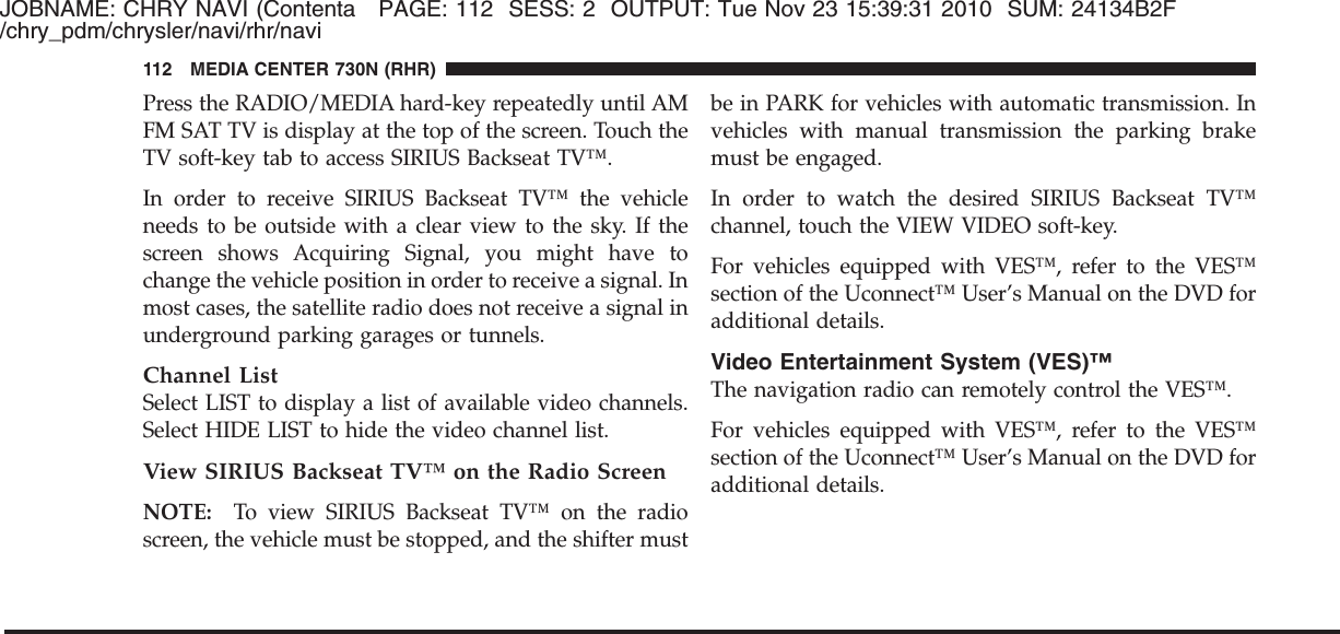 JOBNAME: CHRY NAVI (Contenta PAGE: 112 SESS: 2 OUTPUT: Tue Nov 23 15:39:31 2010 SUM: 24134B2F/chry_pdm/chrysler/navi/rhr/naviPress the RADIO/MEDIA hard-key repeatedly until AMFM SAT TV is display at the top of the screen. Touch theTV soft-key tab to access SIRIUS Backseat TV™.In order to receive SIRIUS Backseat TV™ the vehicleneeds to be outside with a clear view to the sky. If thescreen shows Acquiring Signal, you might have tochange the vehicle position in order to receive a signal. Inmost cases, the satellite radio does not receive a signal inunderground parking garages or tunnels.Channel ListSelect LIST to display a list of available video channels.Select HIDE LIST to hide the video channel list.View SIRIUS Backseat TV™ on the Radio ScreenNOTE: To view SIRIUS Backseat TV™ on the radioscreen, the vehicle must be stopped, and the shifter mustbe in PARK for vehicles with automatic transmission. Invehicles with manual transmission the parking brakemust be engaged.In order to watch the desired SIRIUS Backseat TV™channel, touch the VIEW VIDEO soft-key.For vehicles equipped with VES™, refer to the VES™section of the Uconnect™ User’s Manual on the DVD foradditional details.Video Entertainment System (VES)™The navigation radio can remotely control the VES™.For vehicles equipped with VES™, refer to the VES™section of the Uconnect™ User’s Manual on the DVD foradditional details.112 MEDIA CENTER 730N (RHR)