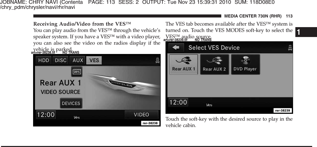 JOBNAME: CHRY NAVI (Contenta PAGE: 113 SESS: 2 OUTPUT: Tue Nov 23 15:39:31 2010 SUM: 118D08E0/chry_pdm/chrysler/navi/rhr/naviReceiving Audio/Video from the VES™You can play audio from the VES™ through the vehicle’sspeaker system. If you have a VES™ with a video player,you can also see the video on the radios display if thevehicle is parked.The VES tab becomes available after the VES™ system isturned on. Touch the VES MODES soft-key to select theVES™ audio source.Touch the soft-key with the desired source to play in thevehicle cabin.1MEDIA CENTER 730N (RHR) 113art=rer-38238.tif NO TRANSart=rer-38239.tif NO TRANS