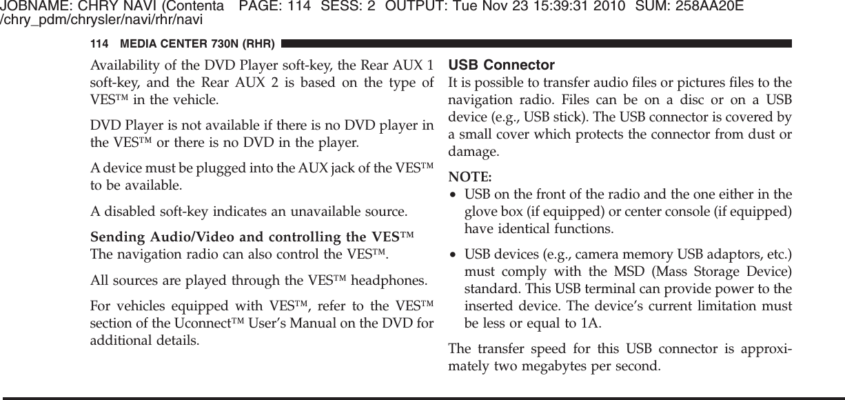 JOBNAME: CHRY NAVI (Contenta PAGE: 114 SESS: 2 OUTPUT: Tue Nov 23 15:39:31 2010 SUM: 258AA20E/chry_pdm/chrysler/navi/rhr/naviAvailability of the DVD Player soft-key, the Rear AUX 1soft-key, and the Rear AUX 2 is based on the type ofVES™ in the vehicle.DVD Player is not available if there is no DVD player inthe VES™ or there is no DVD in the player.A device must be plugged into the AUX jack of the VES™to be available.A disabled soft-key indicates an unavailable source.Sending Audio/Video and controlling the VES™The navigation radio can also control the VES™.All sources are played through the VES™ headphones.For vehicles equipped with VES™, refer to the VES™section of the Uconnect™ User’s Manual on the DVD foradditional details.USB ConnectorIt is possible to transfer audio files or pictures files to thenavigation radio. Files can be on a disc or on a USBdevice (e.g., USB stick). The USB connector is covered bya small cover which protects the connector from dust ordamage.NOTE:•USB on the front of the radio and the one either in theglove box (if equipped) or center console (if equipped)have identical functions.•USB devices (e.g., camera memory USB adaptors, etc.)must comply with the MSD (Mass Storage Device)standard. This USB terminal can provide power to theinserted device. The device’s current limitation mustbe less or equal to 1A.The transfer speed for this USB connector is approxi-mately two megabytes per second.114 MEDIA CENTER 730N (RHR)