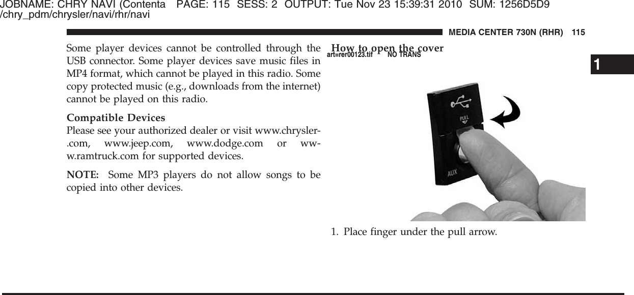 JOBNAME: CHRY NAVI (Contenta PAGE: 115 SESS: 2 OUTPUT: Tue Nov 23 15:39:31 2010 SUM: 1256D5D9/chry_pdm/chrysler/navi/rhr/naviSome player devices cannot be controlled through theUSB connector. Some player devices save music files inMP4 format, which cannot be played in this radio. Somecopy protected music (e.g., downloads from the internet)cannot be played on this radio.Compatible DevicesPlease see your authorized dealer or visit www.chrysler-.com, www.jeep.com, www.dodge.com or ww-w.ramtruck.com for supported devices.NOTE: Some MP3 players do not allow songs to becopied into other devices.How to open the cover1. Place finger under the pull arrow.1MEDIA CENTER 730N (RHR) 115art=rer00123.tif NO TRANS