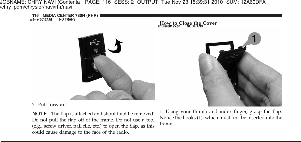 JOBNAME: CHRY NAVI (Contenta PAGE: 116 SESS: 2 OUTPUT: Tue Nov 23 15:39:31 2010 SUM: 12A60DFA/chry_pdm/chrysler/navi/rhr/navi2. Pull forward.NOTE: The flap is attached and should not be removed!Do not pull the flap off of the frame. Do not use a tool(e.g., screw driver, nail file, etc.) to open the flap, as thiscould cause damage to the face of the radio.How to Close the Cover1. Using your thumb and index finger, grasp the flap.Notice the hooks (1), which must first be inserted into theframe.116 MEDIA CENTER 730N (RHR)art=rer00124.tif NO TRANSart=rer00125.tif NO TRANS