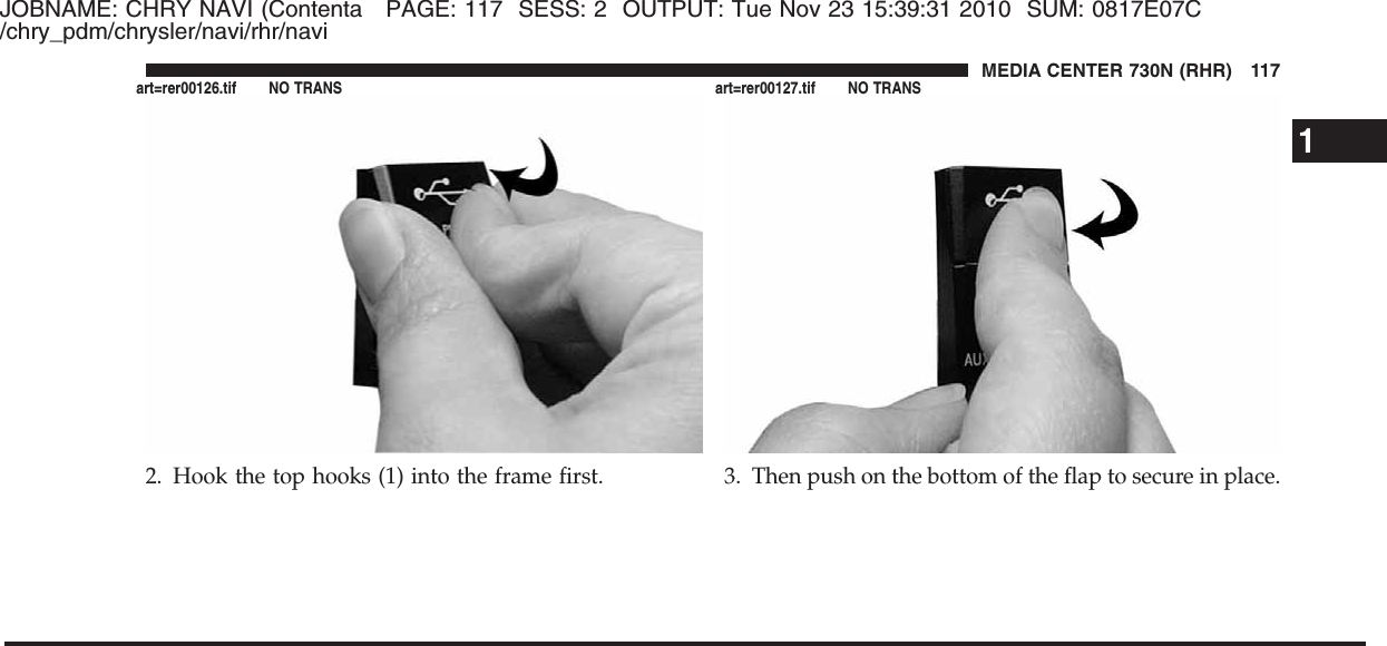 JOBNAME: CHRY NAVI (Contenta PAGE: 117 SESS: 2 OUTPUT: Tue Nov 23 15:39:31 2010 SUM: 0817E07C/chry_pdm/chrysler/navi/rhr/navi2. Hook the top hooks (1) into the frame first. 3. Then push on the bottom of the flap to secure in place.1MEDIA CENTER 730N (RHR) 117art=rer00126.tif NO TRANS art=rer00127.tif NO TRANS