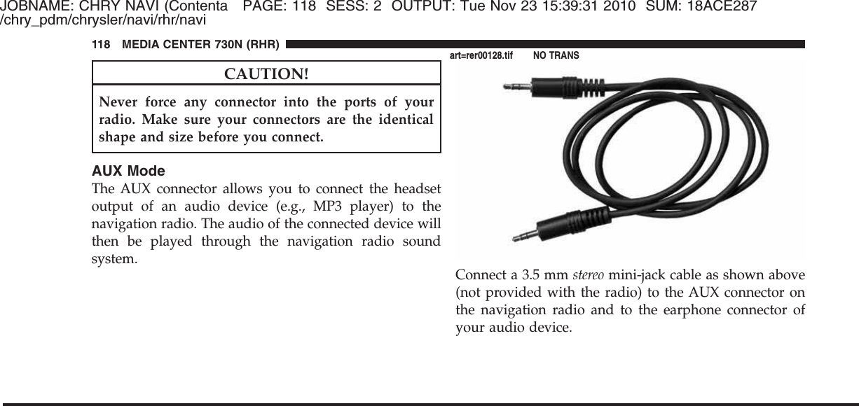 JOBNAME: CHRY NAVI (Contenta PAGE: 118 SESS: 2 OUTPUT: Tue Nov 23 15:39:31 2010 SUM: 18ACE287/chry_pdm/chrysler/navi/rhr/naviCAUTION!Never force any connector into the ports of yourradio. Make sure your connectors are the identicalshape and size before you connect.AUX ModeThe AUX connector allows you to connect the headsetoutput of an audio device (e.g., MP3 player) to thenavigation radio. The audio of the connected device willthen be played through the navigation radio soundsystem.Connect a 3.5 mm stereo mini-jack cable as shown above(not provided with the radio) to the AUX connector onthe navigation radio and to the earphone connector ofyour audio device.118 MEDIA CENTER 730N (RHR)art=rer00128.tif NO TRANS