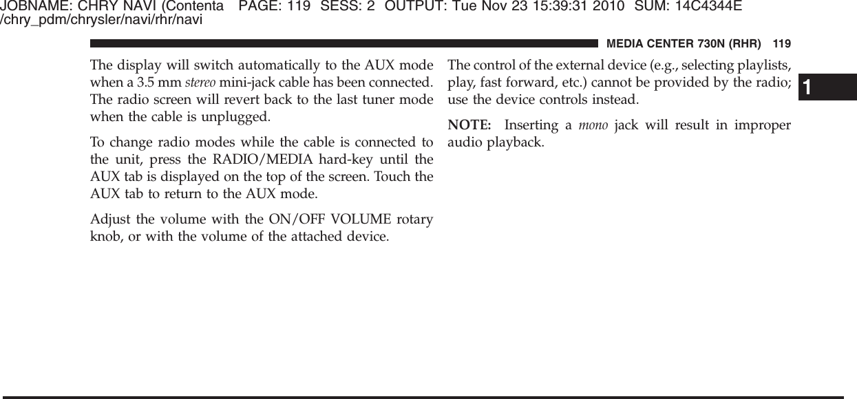 JOBNAME: CHRY NAVI (Contenta PAGE: 119 SESS: 2 OUTPUT: Tue Nov 23 15:39:31 2010 SUM: 14C4344E/chry_pdm/chrysler/navi/rhr/naviThe display will switch automatically to the AUX modewhen a 3.5 mm stereo mini-jack cable has been connected.The radio screen will revert back to the last tuner modewhen the cable is unplugged.To change radio modes while the cable is connected tothe unit, press the RADIO/MEDIA hard-key until theAUX tab is displayed on the top of the screen. Touch theAUX tab to return to the AUX mode.Adjust the volume with the ON/OFF VOLUME rotaryknob, or with the volume of the attached device.The control of the external device (e.g., selecting playlists,play, fast forward, etc.) cannot be provided by the radio;use the device controls instead.NOTE: Inserting a mono jack will result in improperaudio playback.1MEDIA CENTER 730N (RHR) 119