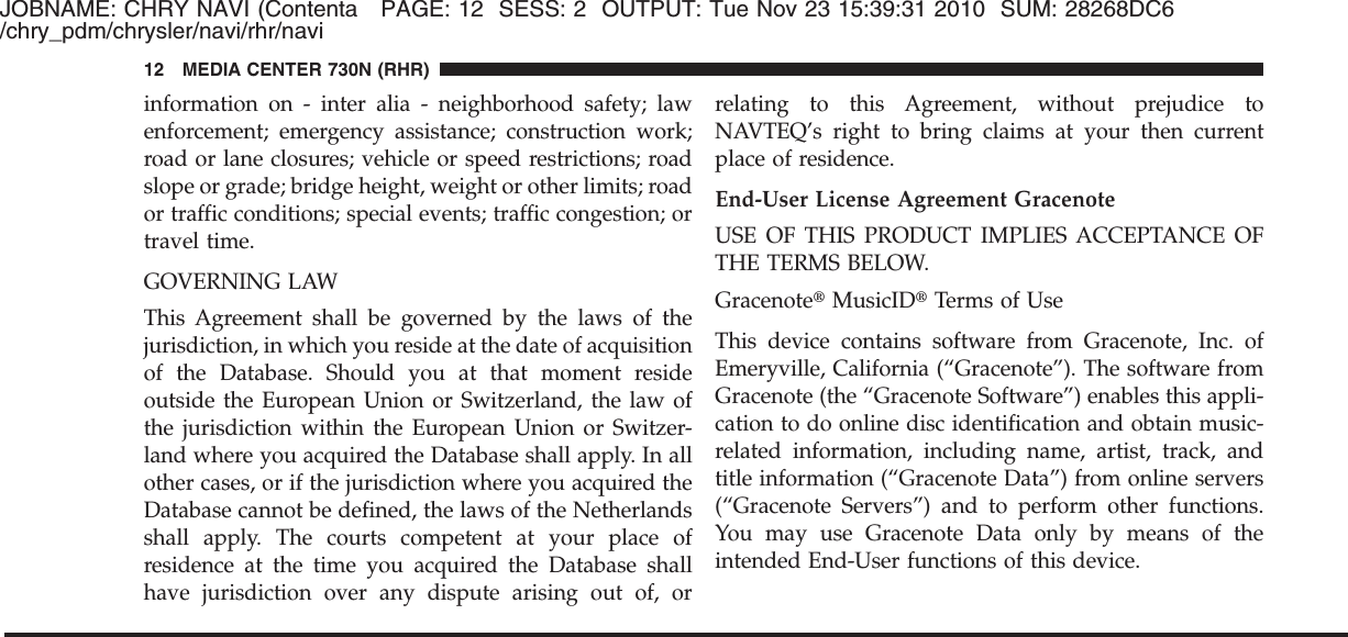 JOBNAME: CHRY NAVI (Contenta PAGE: 12 SESS: 2 OUTPUT: Tue Nov 23 15:39:31 2010 SUM: 28268DC6/chry_pdm/chrysler/navi/rhr/naviinformation on - inter alia - neighborhood safety; lawenforcement; emergency assistance; construction work;road or lane closures; vehicle or speed restrictions; roadslope or grade; bridge height, weight or other limits; roador traffic conditions; special events; traffic congestion; ortravel time.GOVERNING LAWThis Agreement shall be governed by the laws of thejurisdiction, in which you reside at the date of acquisitionof the Database. Should you at that moment resideoutside the European Union or Switzerland, the law ofthe jurisdiction within the European Union or Switzer-land where you acquired the Database shall apply. In allother cases, or if the jurisdiction where you acquired theDatabase cannot be defined, the laws of the Netherlandsshall apply. The courts competent at your place ofresidence at the time you acquired the Database shallhave jurisdiction over any dispute arising out of, orrelating to this Agreement, without prejudice toNAVTEQ’s right to bring claims at your then currentplace of residence.End-User License Agreement GracenoteUSE OF THIS PRODUCT IMPLIES ACCEPTANCE OFTHE TERMS BELOW.Gracenote௡MusicID௡Terms of UseThis device contains software from Gracenote, Inc. ofEmeryville, California (“Gracenote”). The software fromGracenote (the “Gracenote Software”) enables this appli-cation to do online disc identification and obtain music-related information, including name, artist, track, andtitle information (“Gracenote Data”) from online servers(“Gracenote Servers”) and to perform other functions.You may use Gracenote Data only by means of theintended End-User functions of this device.12 MEDIA CENTER 730N (RHR)