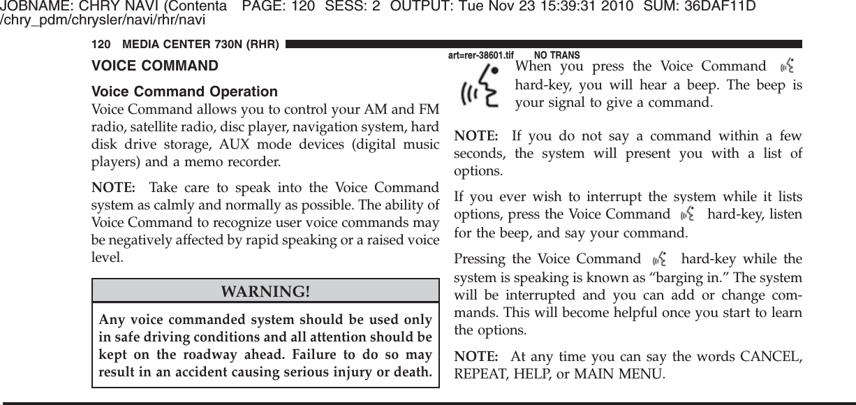 JOBNAME: CHRY NAVI (Contenta PAGE: 120 SESS: 2 OUTPUT: Tue Nov 23 15:39:31 2010 SUM: 36DAF11D/chry_pdm/chrysler/navi/rhr/naviVOICE COMMANDVoice Command OperationVoice Command allows you to control your AM and FMradio, satellite radio, disc player, navigation system, harddisk drive storage, AUX mode devices (digital musicplayers) and a memo recorder.NOTE: Take care to speak into the Voice Commandsystem as calmly and normally as possible. The ability ofVoice Command to recognize user voice commands maybe negatively affected by rapid speaking or a raised voicelevel.WARNING!Any voice commanded system should be used onlyin safe driving conditions and all attention should bekept on the roadway ahead. Failure to do so mayresult in an accident causing serious injury or death.When you press the Voice Commandhard-key, you will hear a beep. The beep isyour signal to give a command.NOTE: If you do not say a command within a fewseconds, the system will present you with a list ofoptions.If you ever wish to interrupt the system while it listsoptions, press the Voice Command hard-key, listenfor the beep, and say your command.Pressing the Voice Command hard-key while thesystem is speaking is known as “barging in.” The systemwill be interrupted and you can add or change com-mands. This will become helpful once you start to learnthe options.NOTE: At any time you can say the words CANCEL,REPEAT, HELP, or MAIN MENU.120 MEDIA CENTER 730N (RHR)art=rer-38601.tif NO TRANS