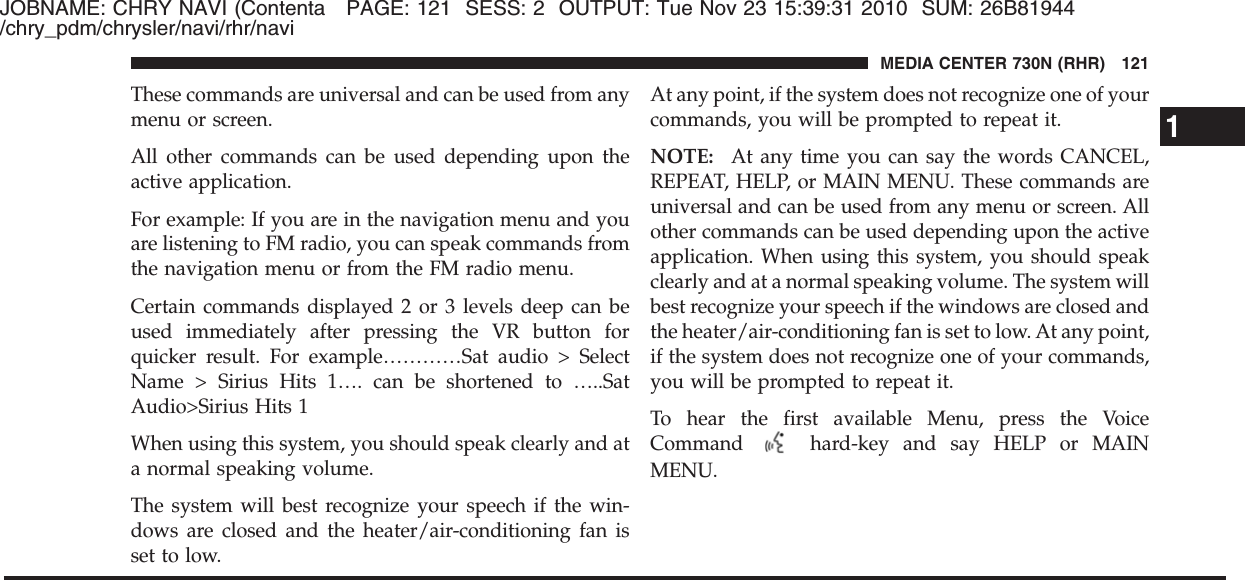 JOBNAME: CHRY NAVI (Contenta PAGE: 121 SESS: 2 OUTPUT: Tue Nov 23 15:39:31 2010 SUM: 26B81944/chry_pdm/chrysler/navi/rhr/naviThese commands are universal and can be used from anymenu or screen.All other commands can be used depending upon theactive application.For example: If you are in the navigation menu and youare listening to FM radio, you can speak commands fromthe navigation menu or from the FM radio menu.Certain commands displayed 2 or 3 levels deep can beused immediately after pressing the VR button forquicker result. For example…………Sat audio &gt; SelectName &gt; Sirius Hits 1…. can be shortened to …..SatAudio&gt;Sirius Hits 1When using this system, you should speak clearly and ata normal speaking volume.The system will best recognize your speech if the win-dows are closed and the heater/air-conditioning fan isset to low.At any point, if the system does not recognize one of yourcommands, you will be prompted to repeat it.NOTE: At any time you can say the words CANCEL,REPEAT, HELP, or MAIN MENU. These commands areuniversal and can be used from any menu or screen. Allother commands can be used depending upon the activeapplication. When using this system, you should speakclearly and at a normal speaking volume. The system willbest recognize your speech if the windows are closed andthe heater/air-conditioning fan is set to low. At any point,if the system does not recognize one of your commands,you will be prompted to repeat it.To hear the first available Menu, press the VoiceCommand hard-key and say HELP or MAINMENU.1MEDIA CENTER 730N (RHR) 121