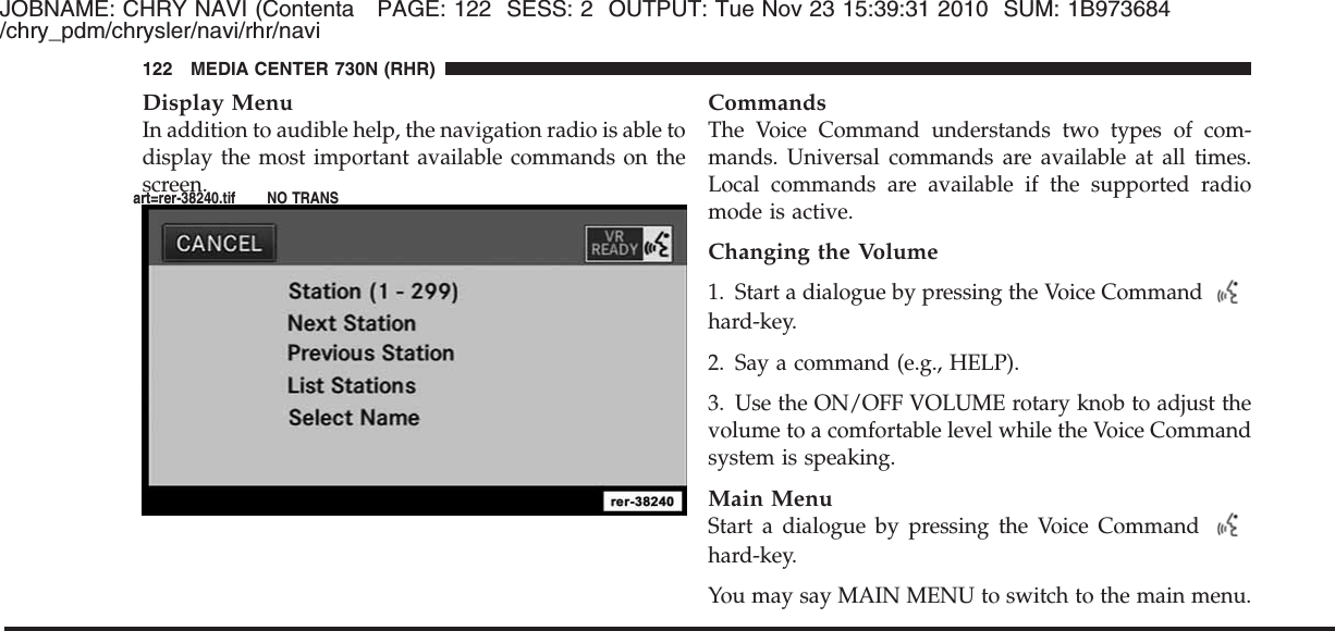 JOBNAME: CHRY NAVI (Contenta PAGE: 122 SESS: 2 OUTPUT: Tue Nov 23 15:39:31 2010 SUM: 1B973684/chry_pdm/chrysler/navi/rhr/naviDisplay MenuIn addition to audible help, the navigation radio is able todisplay the most important available commands on thescreen.CommandsThe Voice Command understands two types of com-mands. Universal commands are available at all times.Local commands are available if the supported radiomode is active.Changing the Volume1. Start a dialogue by pressing the Voice Commandhard-key.2. Say a command (e.g., HELP).3. Use the ON/OFF VOLUME rotary knob to adjust thevolume to a comfortable level while the Voice Commandsystem is speaking.Main MenuStart a dialogue by pressing the Voice Commandhard-key.You may say MAIN MENU to switch to the main menu.122 MEDIA CENTER 730N (RHR)art=rer-38240.tif NO TRANS