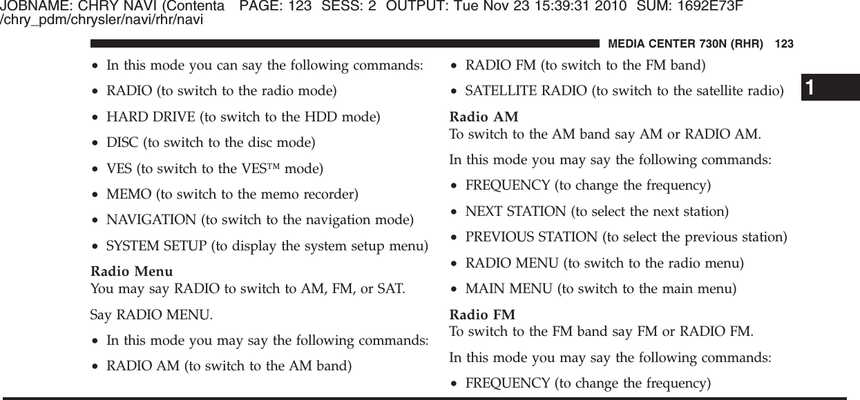 JOBNAME: CHRY NAVI (Contenta PAGE: 123 SESS: 2 OUTPUT: Tue Nov 23 15:39:31 2010 SUM: 1692E73F/chry_pdm/chrysler/navi/rhr/navi•In this mode you can say the following commands:•RADIO (to switch to the radio mode)•HARD DRIVE (to switch to the HDD mode)•DISC (to switch to the disc mode)•VES (to switch to the VES™ mode)•MEMO (to switch to the memo recorder)•NAVIGATION (to switch to the navigation mode)•SYSTEM SETUP (to display the system setup menu)Radio MenuYou may say RADIO to switch to AM, FM, or SAT.Say RADIO MENU.•In this mode you may say the following commands:•RADIO AM (to switch to the AM band)•RADIO FM (to switch to the FM band)•SATELLITE RADIO (to switch to the satellite radio)Radio AMTo switch to the AM band say AM or RADIO AM.In this mode you may say the following commands:•FREQUENCY (to change the frequency)•NEXT STATION (to select the next station)•PREVIOUS STATION (to select the previous station)•RADIO MENU (to switch to the radio menu)•MAIN MENU (to switch to the main menu)Radio FMTo switch to the FM band say FM or RADIO FM.In this mode you may say the following commands:•FREQUENCY (to change the frequency)1MEDIA CENTER 730N (RHR) 123