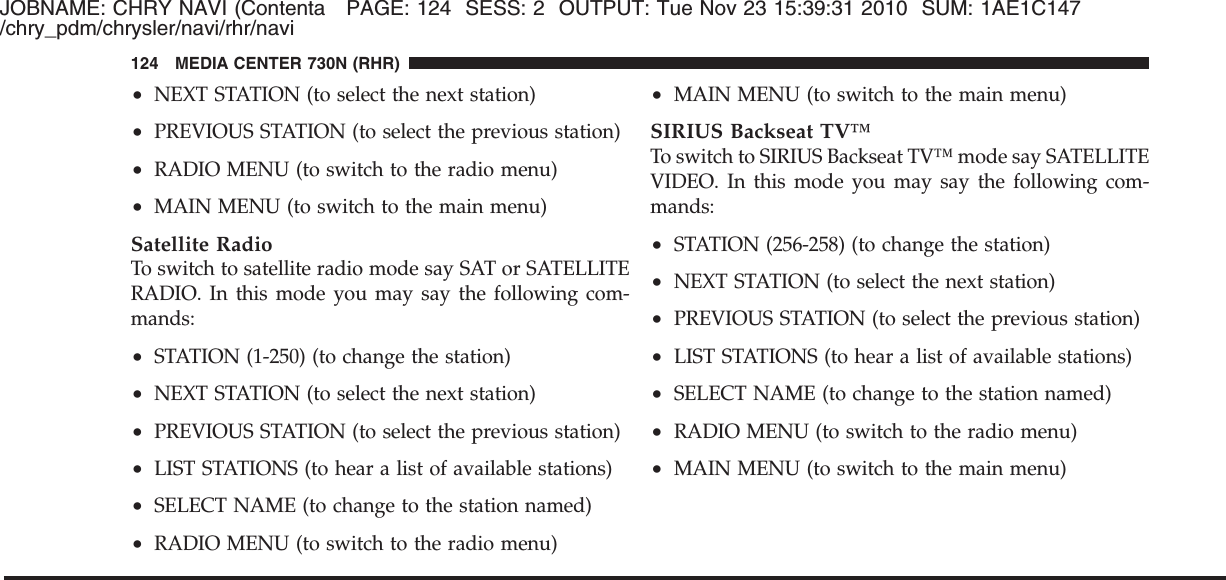 JOBNAME: CHRY NAVI (Contenta PAGE: 124 SESS: 2 OUTPUT: Tue Nov 23 15:39:31 2010 SUM: 1AE1C147/chry_pdm/chrysler/navi/rhr/navi•NEXT STATION (to select the next station)•PREVIOUS STATION (to select the previous station)•RADIO MENU (to switch to the radio menu)•MAIN MENU (to switch to the main menu)Satellite RadioTo switch to satellite radio mode say SAT or SATELLITERADIO. In this mode you may say the following com-mands:•STATION (1-250) (to change the station)•NEXT STATION (to select the next station)•PREVIOUS STATION (to select the previous station)•LIST STATIONS (to hear a list of available stations)•SELECT NAME (to change to the station named)•RADIO MENU (to switch to the radio menu)•MAIN MENU (to switch to the main menu)SIRIUS Backseat TV™To switch to SIRIUS Backseat TV™ mode say SATELLITEVIDEO. In this mode you may say the following com-mands:•STATION (256-258) (to change the station)•NEXT STATION (to select the next station)•PREVIOUS STATION (to select the previous station)•LIST STATIONS (to hear a list of available stations)•SELECT NAME (to change to the station named)•RADIO MENU (to switch to the radio menu)•MAIN MENU (to switch to the main menu)124 MEDIA CENTER 730N (RHR)