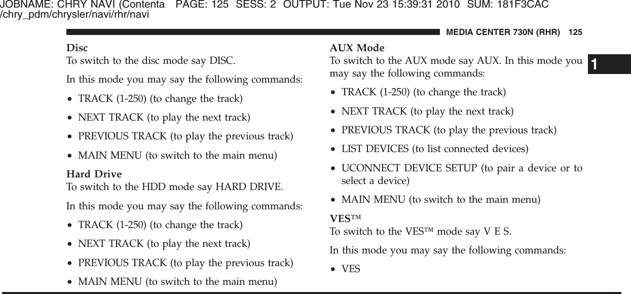 JOBNAME: CHRY NAVI (Contenta PAGE: 125 SESS: 2 OUTPUT: Tue Nov 23 15:39:31 2010 SUM: 181F3CAC/chry_pdm/chrysler/navi/rhr/naviDiscTo switch to the disc mode say DISC.In this mode you may say the following commands:•TRACK (1-250) (to change the track)•NEXT TRACK (to play the next track)•PREVIOUS TRACK (to play the previous track)•MAIN MENU (to switch to the main menu)Hard DriveTo switch to the HDD mode say HARD DRIVE.In this mode you may say the following commands:•TRACK (1-250) (to change the track)•NEXT TRACK (to play the next track)•PREVIOUS TRACK (to play the previous track)•MAIN MENU (to switch to the main menu)AUX ModeTo switch to the AUX mode say AUX. In this mode youmay say the following commands:•TRACK (1-250) (to change the track)•NEXT TRACK (to play the next track)•PREVIOUS TRACK (to play the previous track)•LIST DEVICES (to list connected devices)•UCONNECT DEVICE SETUP (to pair a device or toselect a device)•MAIN MENU (to switch to the main menu)VES™To switch to the VES™ mode sayVES.In this mode you may say the following commands:•VES1MEDIA CENTER 730N (RHR) 125