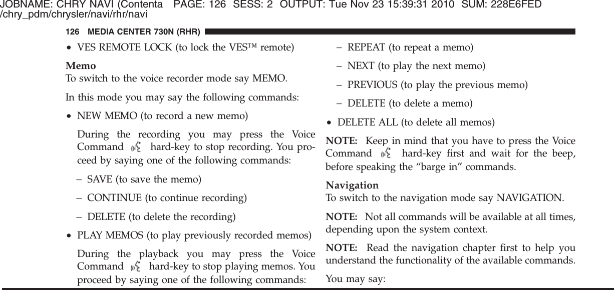 JOBNAME: CHRY NAVI (Contenta PAGE: 126 SESS: 2 OUTPUT: Tue Nov 23 15:39:31 2010 SUM: 228E6FED/chry_pdm/chrysler/navi/rhr/navi•VES REMOTE LOCK (to lock the VES™ remote)MemoTo switch to the voice recorder mode say MEMO.In this mode you may say the following commands:•NEW MEMO (to record a new memo)During the recording you may press the VoiceCommand hard-key to stop recording. You pro-ceed by saying one of the following commands:−SAVE (to save the memo)−CONTINUE (to continue recording)−DELETE (to delete the recording)•PLAY MEMOS (to play previously recorded memos)During the playback you may press the VoiceCommand hard-key to stop playing memos. Youproceed by saying one of the following commands:−REPEAT (to repeat a memo)−NEXT (to play the next memo)−PREVIOUS (to play the previous memo)−DELETE (to delete a memo)•DELETE ALL (to delete all memos)NOTE: Keep in mind that you have to press the VoiceCommand hard-key first and wait for the beep,before speaking the “barge in” commands.NavigationTo switch to the navigation mode say NAVIGATION.NOTE: Not all commands will be available at all times,depending upon the system context.NOTE: Read the navigation chapter first to help youunderstand the functionality of the available commands.You may say:126 MEDIA CENTER 730N (RHR)